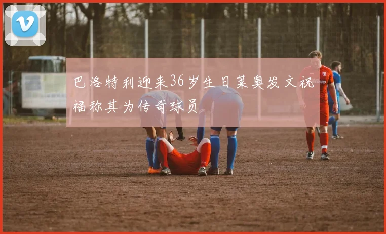 巴洛特利迎来36岁生日莱奥发文祝福称其为传奇球员