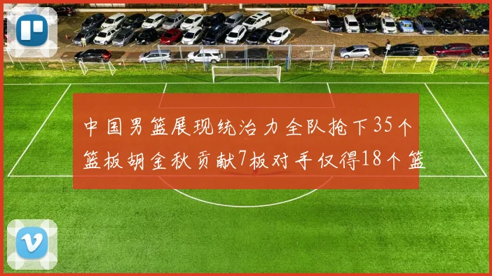 中国男篮展现统治力全队抢下35个篮板胡金秋贡献7板对手仅得18个篮板