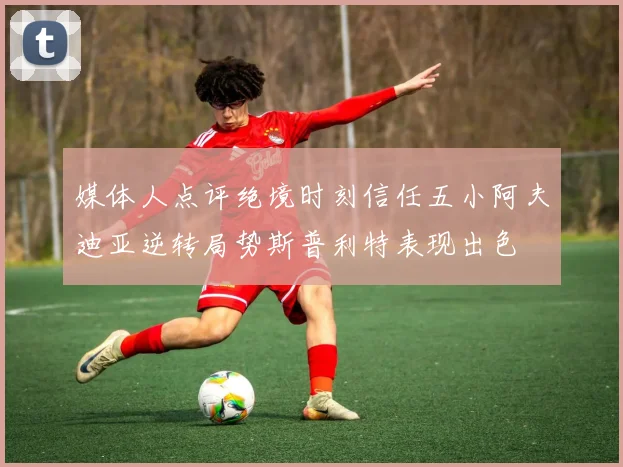 媒体人点评绝境时刻信任五小阿夫迪亚逆转局势斯普利特表现出色