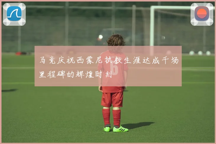 马竞庆祝西蒙尼执教生涯达成千场里程碑的辉煌时刻