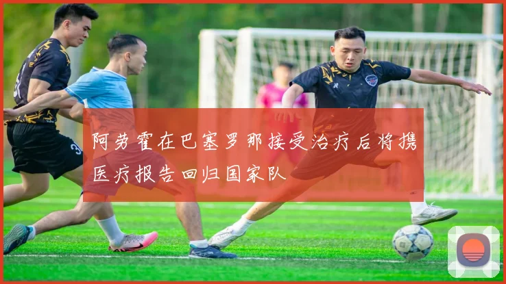 阿劳霍在巴塞罗那接受治疗后将携医疗报告回归国家队
