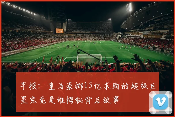 早报：皇马豪掷15亿求购的超级巨星究竟是谁揭秘背后故事