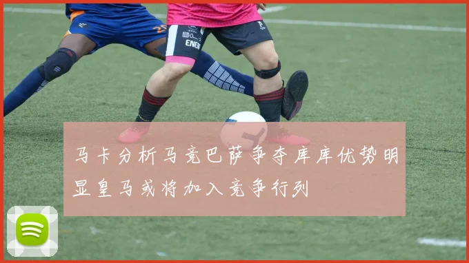 马卡分析马竞巴萨争夺库库优势明显皇马或将加入竞争行列