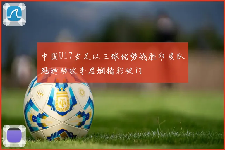 中国U17女足以三球优势战胜印度队宛迪助攻李启娴精彩破门