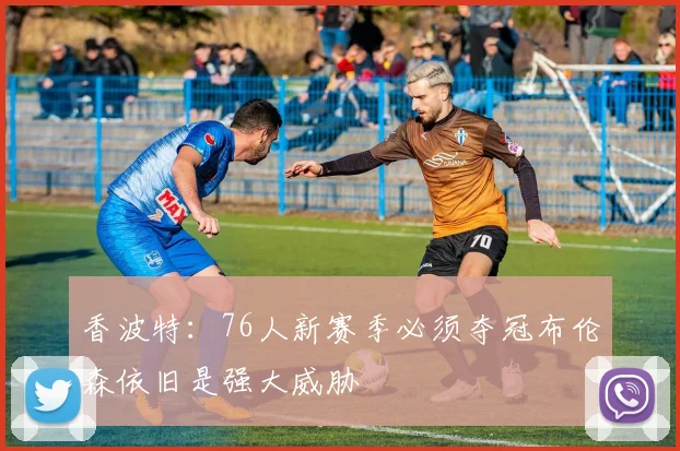 香波特：76人新赛季必须夺冠布伦森依旧是强大威胁