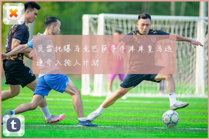 莫雷托曝马竞巴萨争夺库库皇马迅速介入抢人计划