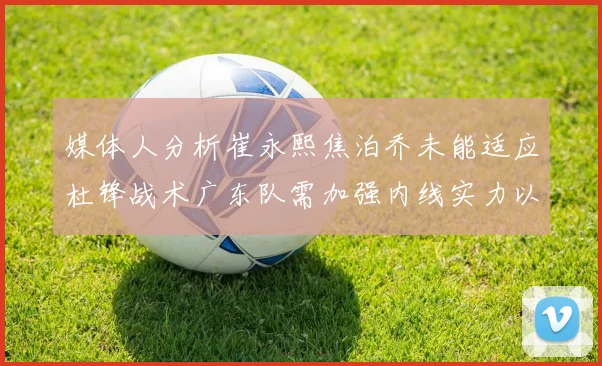 媒体人分析崔永熙焦泊乔未能适应杜锋战术广东队需加强内线实力以提升竞争力