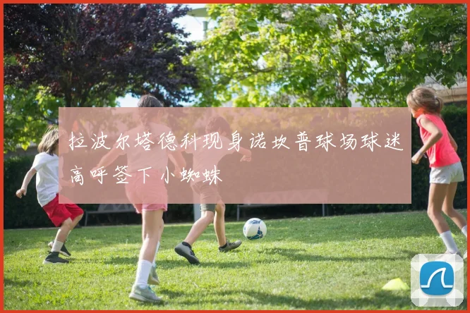 拉波尔塔德科现身诺坎普球场球迷高呼签下小蜘蛛