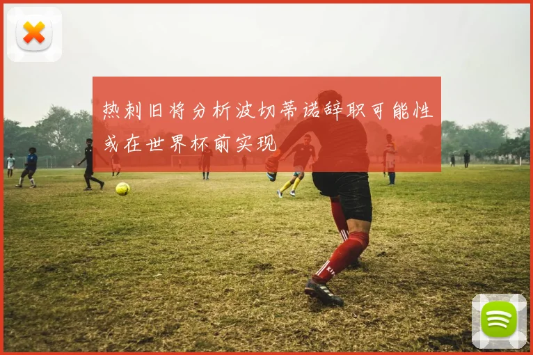 热刺旧将分析波切蒂诺辞职可能性或在世界杯前实现