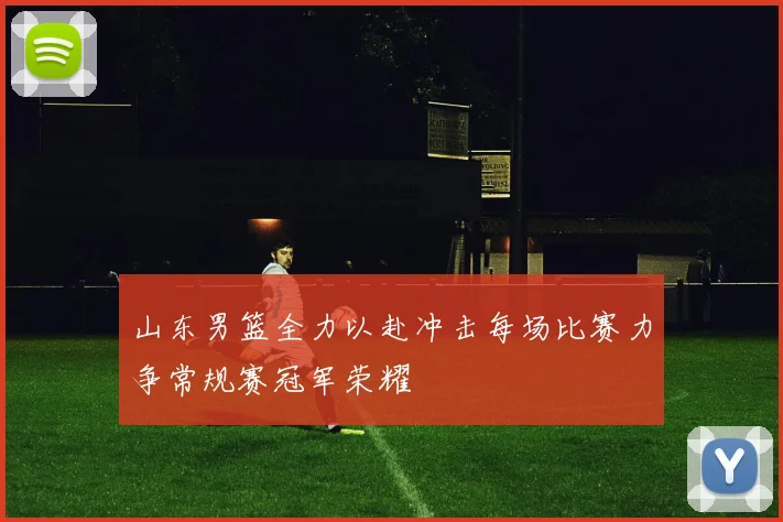 山东男篮全力以赴冲击每场比赛力争常规赛冠军荣耀