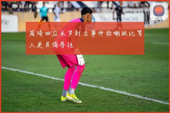 周琦回应米罗肘击事件称嘲讽比骂人更具侮辱性