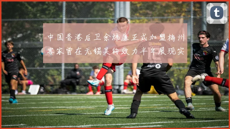 中国香港后卫余炜廉正式加盟梅州客家曾在无锡吴钩效力半年展现实力