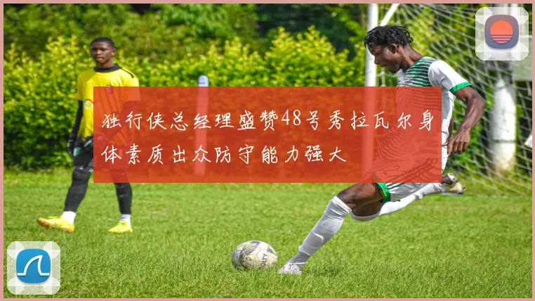 独行侠总经理盛赞48号秀拉瓦尔身体素质出众防守能力强大