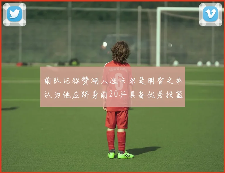 前队记称赞湖人选卡尔是明智之举认为他应跻身前20并具备优秀投篮和防守能力