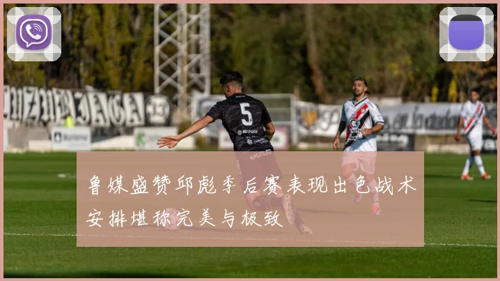 鲁媒盛赞邱彪季后赛表现出色战术安排堪称完美与极致