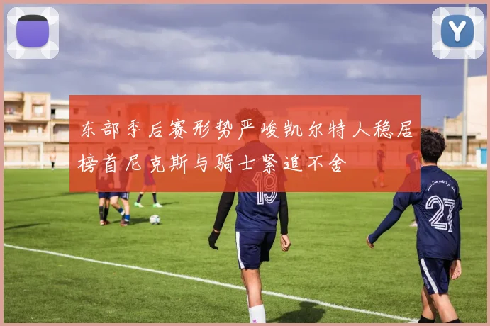 东部季后赛形势严峻凯尔特人稳居榜首尼克斯与骑士紧追不舍