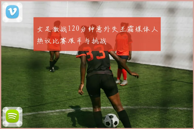 女足激战120分钟意外失王霜媒体人热议比赛艰辛与挑战