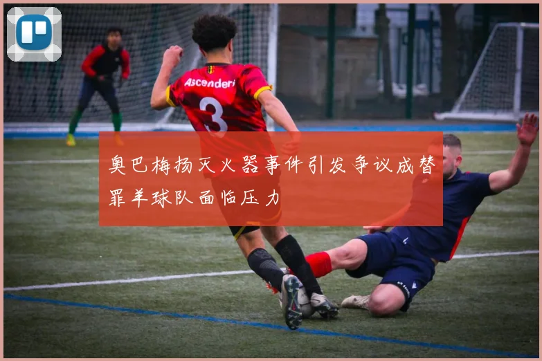 奥巴梅扬灭火器事件引发争议成替罪羊球队面临压力