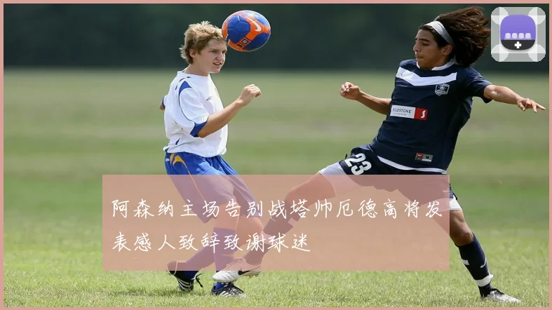 阿森纳主场告别战塔帅厄德高将发表感人致辞致谢球迷