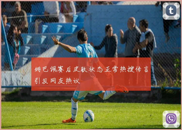 姆巴佩赛后皮肤状态正常热搜传言引发网友热议