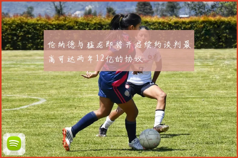 伦纳德与猛龙即将开启续约谈判最高可达两年12亿的协议