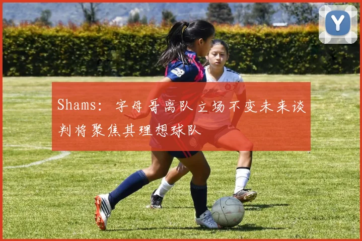 Shams：字母哥离队立场不变未来谈判将聚焦其理想球队