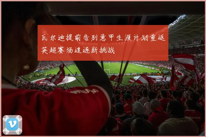 瓦尔迪提前告别意甲生涯计划重返英超赛场追逐新挑战