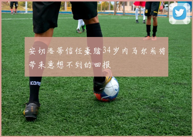 安切洛蒂信任豪赌34岁内马尔或将带来意想不到的回报