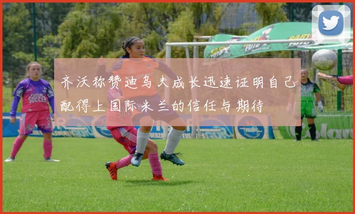 齐沃称赞迪乌夫成长迅速证明自己配得上国际米兰的信任与期待