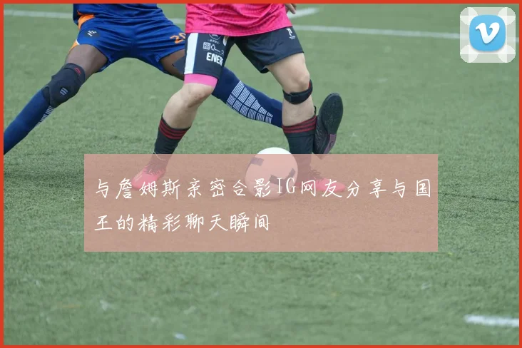 与詹姆斯亲密合影IG网友分享与国王的精彩聊天瞬间