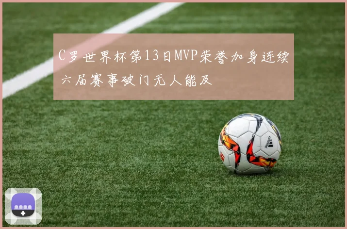 C罗世界杯第13日MVP荣誉加身连续六届赛事破门无人能及