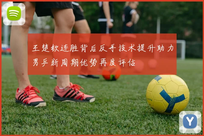 王楚钦连胜背后反手技术提升助力男乒新周期优势再度评估