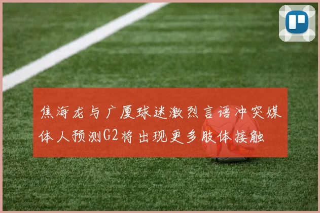 焦海龙与广厦球迷激烈言语冲突媒体人预测G2将出现更多肢体接触