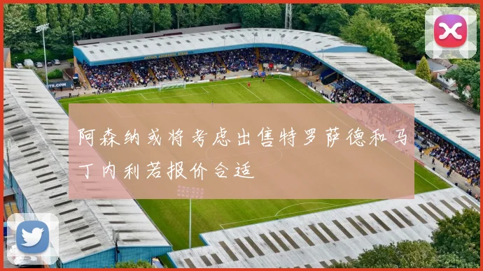 阿森纳或将考虑出售特罗萨德和马丁内利若报价合适