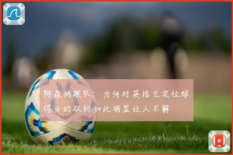 阿森纳跟队：为何对英格兰定位球得分的双标如此明显让人不解