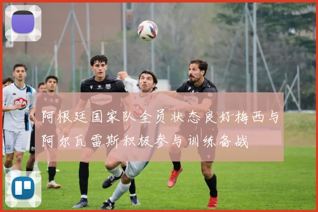 阿根廷国家队全员状态良好梅西与阿尔瓦雷斯积极参与训练备战